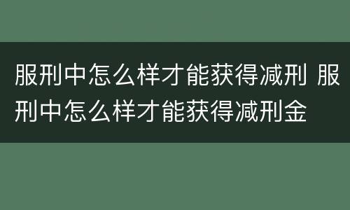 服刑中怎么样才能获得减刑 服刑中怎么样才能获得减刑金