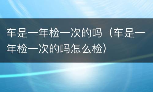 车是一年检一次的吗（车是一年检一次的吗怎么检）