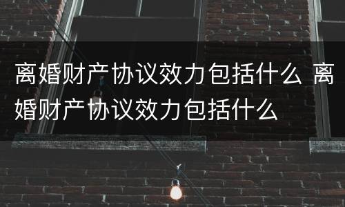 离婚财产协议效力包括什么 离婚财产协议效力包括什么