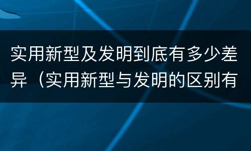 实用新型及发明到底有多少差异（实用新型与发明的区别有哪些）