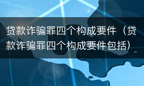贷款诈骗罪四个构成要件（贷款诈骗罪四个构成要件包括）