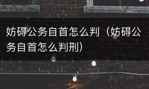 妨碍公务自首怎么判（妨碍公务自首怎么判刑）