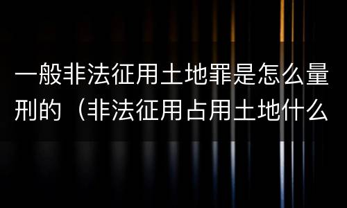 一般非法征用土地罪是怎么量刑的（非法征用占用土地什么罪）