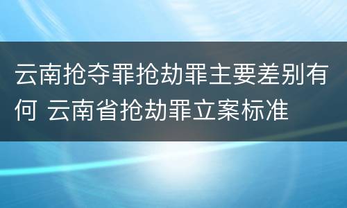 云南抢夺罪抢劫罪主要差别有何 云南省抢劫罪立案标准