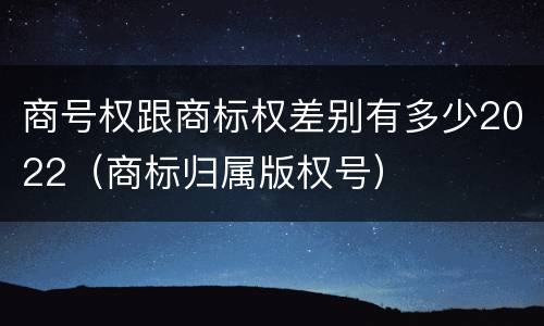 商号权跟商标权差别有多少2022（商标归属版权号）