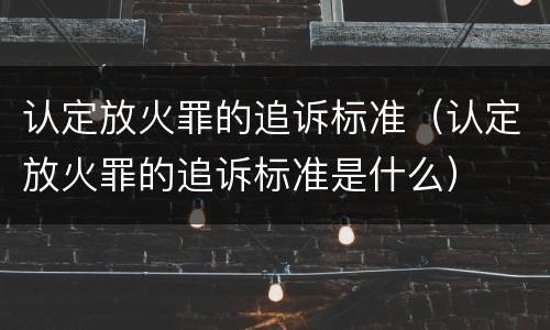 认定放火罪的追诉标准（认定放火罪的追诉标准是什么）