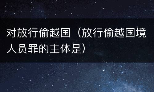 对放行偷越国（放行偷越国境人员罪的主体是）