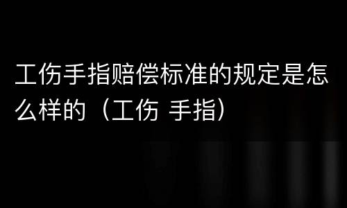 工伤手指赔偿标准的规定是怎么样的（工伤 手指）