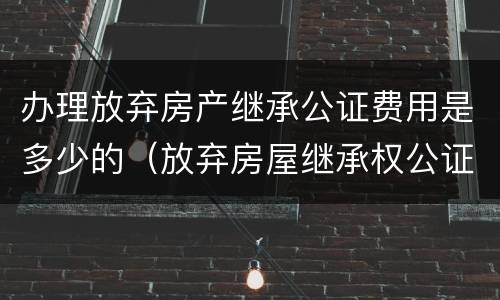 办理放弃房产继承公证费用是多少的（放弃房屋继承权公证费怎么收?）
