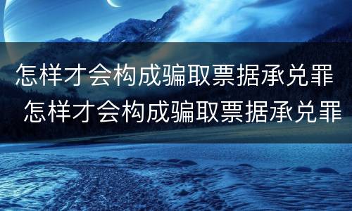 怎样才会构成骗取票据承兑罪 怎样才会构成骗取票据承兑罪的罪名