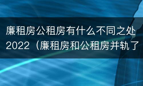 廉租房公租房有什么不同之处2022（廉租房和公租房并轨了吗）