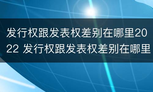 发行权跟发表权差别在哪里2022 发行权跟发表权差别在哪里2022年