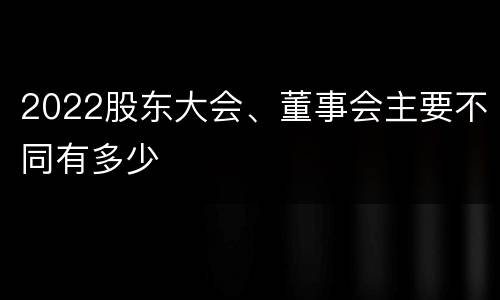 2022股东大会、董事会主要不同有多少