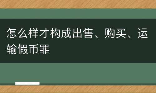 怎么样才构成出售、购买、运输假币罪