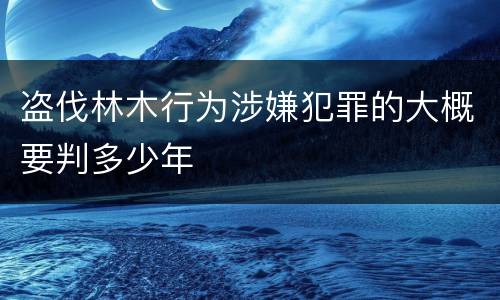 盗伐林木行为涉嫌犯罪的大概要判多少年