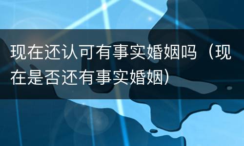 现在还认可有事实婚姻吗（现在是否还有事实婚姻）