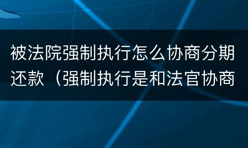 被法院强制执行怎么协商分期还款（强制执行是和法官协商还款吗）
