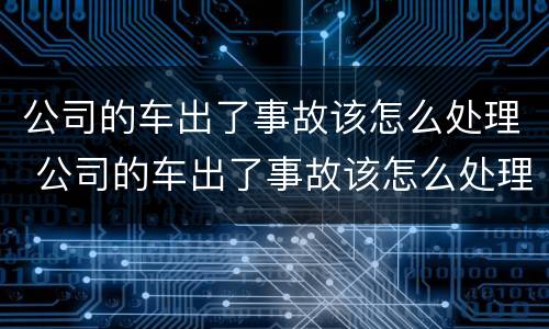 公司的车出了事故该怎么处理 公司的车出了事故该怎么处理好