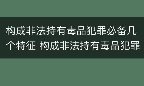 构成非法持有毒品犯罪必备几个特征 构成非法持有毒品犯罪必备几个特征是