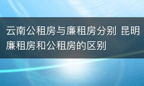 云南公租房与廉租房分别 昆明廉租房和公租房的区别