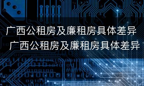广西公租房及廉租房具体差异 广西公租房及廉租房具体差异分析