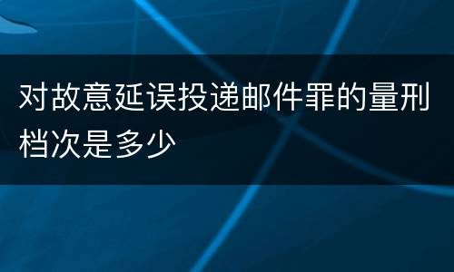 对故意延误投递邮件罪的量刑档次是多少