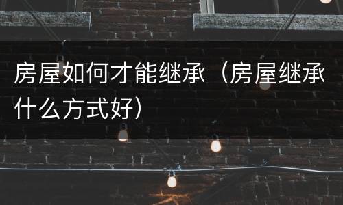 房屋如何才能继承（房屋继承什么方式好）