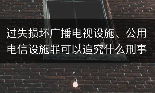 过失损坏广播电视设施、公用电信设施罪可以追究什么刑事责任