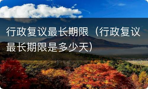 行政复议最长期限（行政复议最长期限是多少天）