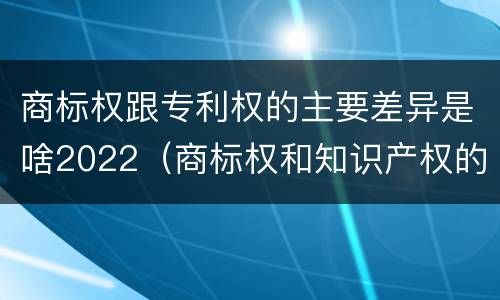 商标权跟专利权的主要差异是啥2022（商标权和知识产权的区别）