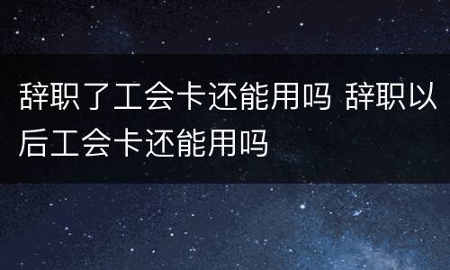 辞职了工会卡还能用吗 辞职以后工会卡还能用吗