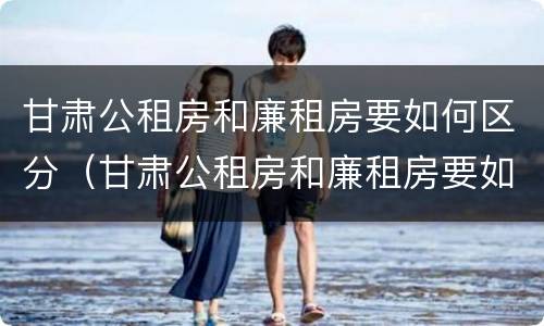 甘肃公租房和廉租房要如何区分（甘肃公租房和廉租房要如何区分呢）