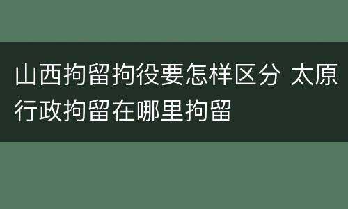 山西拘留拘役要怎样区分 太原行政拘留在哪里拘留