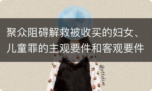聚众阻碍解救被收买的妇女、儿童罪的主观要件和客观要件
