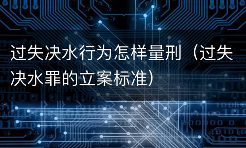 过失决水行为怎样量刑（过失决水罪的立案标准）