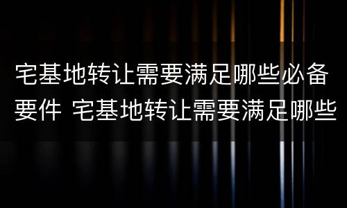 宅基地转让需要满足哪些必备要件 宅基地转让需要满足哪些必备要件呢