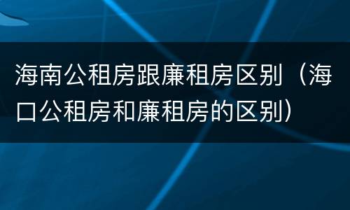 海南公租房跟廉租房区别（海口公租房和廉租房的区别）