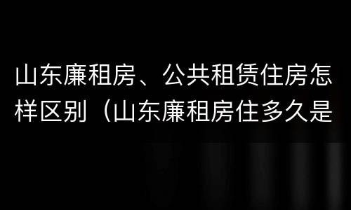 山东廉租房、公共租赁住房怎样区别（山东廉租房住多久是自己的）