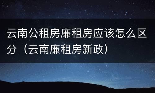 云南公租房廉租房应该怎么区分（云南廉租房新政）