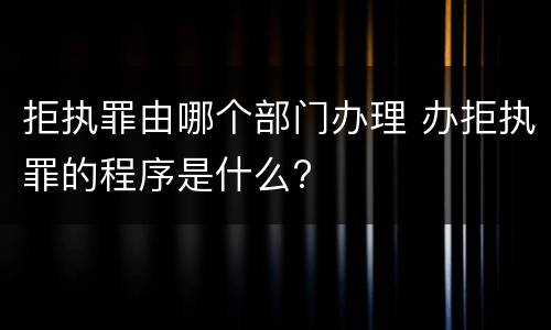 拒执罪由哪个部门办理 办拒执罪的程序是什么?
