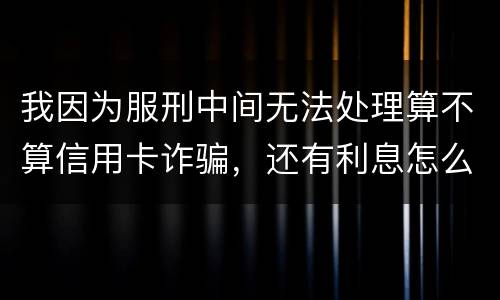 我因为服刑中间无法处理算不算信用卡诈骗，还有利息怎么说