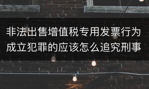 非法出售增值税专用发票行为成立犯罪的应该怎么追究刑事责任
