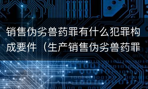 销售伪劣兽药罪有什么犯罪构成要件（生产销售伪劣兽药罪案例）
