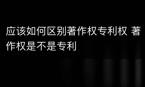 应该如何区别著作权专利权 著作权是不是专利