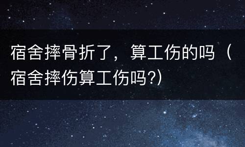 宿舍摔骨折了，算工伤的吗（宿舍摔伤算工伤吗?）