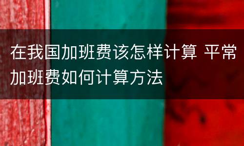 在我国加班费该怎样计算 平常加班费如何计算方法