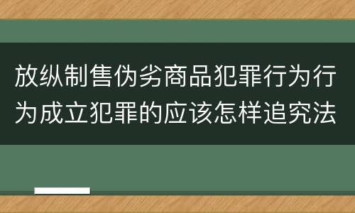 放纵制售伪劣商品犯罪行为行为成立犯罪的应该怎样追究法律责任