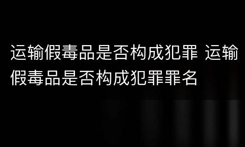 运输假毒品是否构成犯罪 运输假毒品是否构成犯罪罪名