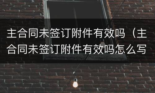 主合同未签订附件有效吗（主合同未签订附件有效吗怎么写）