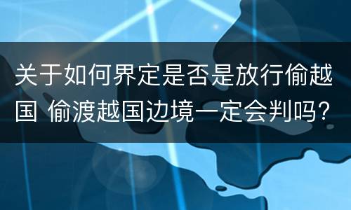 关于如何界定是否是放行偷越国 偷渡越国边境一定会判吗?